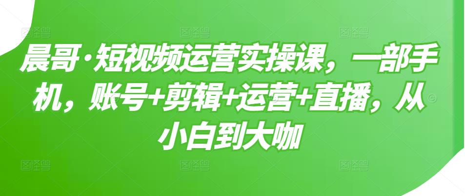 晨哥·短视频运营实操课，一部手机，账号+剪辑+运营+直播，从小白到大咖-汇课新知资源网