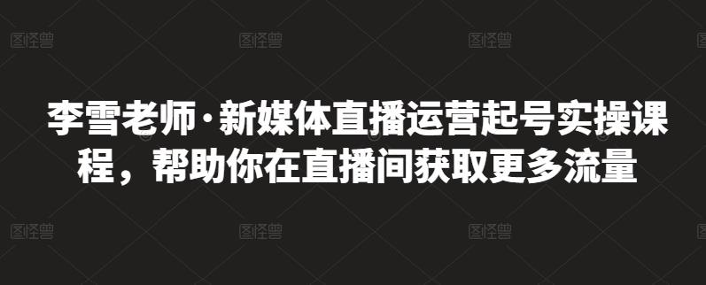 李雪老师·新媒体直播运营起号实操课程，帮助你在直播间获取更多流量-汇课新知资源网