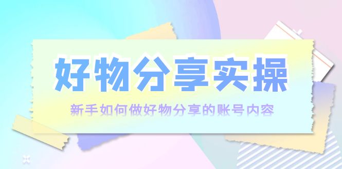 好物分享实操：新手如何做好物分享的账号内容，实操教学-汇课新知资源网