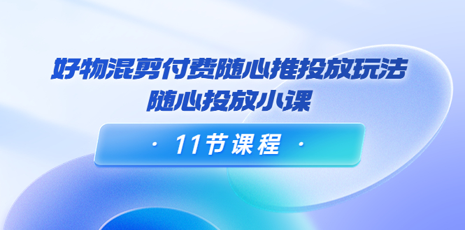 好物混剪付费随心推投放玩法，随心投放小课（11节课程）-汇课新知资源网