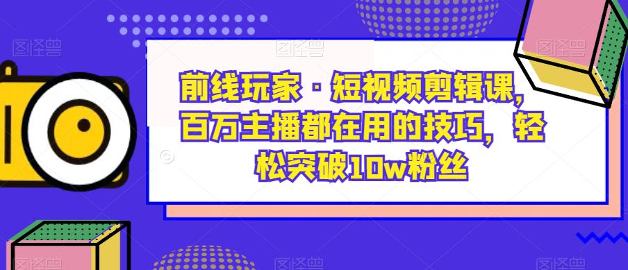 前线玩家·短视频剪辑课，百万主播都在用的技巧，轻松突破10w粉丝-汇课新知资源网